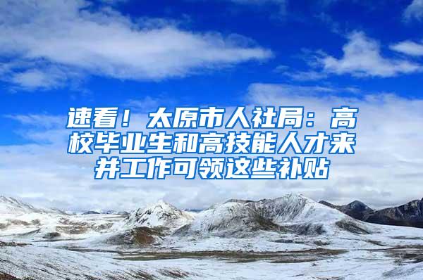 速看！太原市人社局：高校毕业生和高技能人才来并工作可领这些补贴