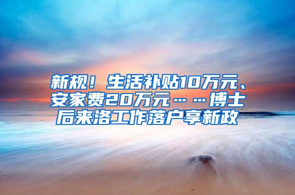 新规！生活补贴10万元、安家费20万元……博士后来洛工作落户享新政