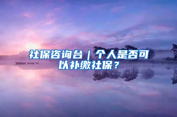 社保咨询台｜个人是否可以补缴社保？