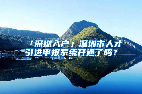 「深圳入户」深圳市人才引进申报系统开通了吗？