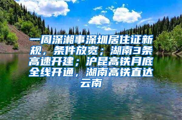 一周深湘事深圳居住证新规，条件放宽；湖南3条高速开建；沪昆高铁月底全线开通，湖南高铁直达云南