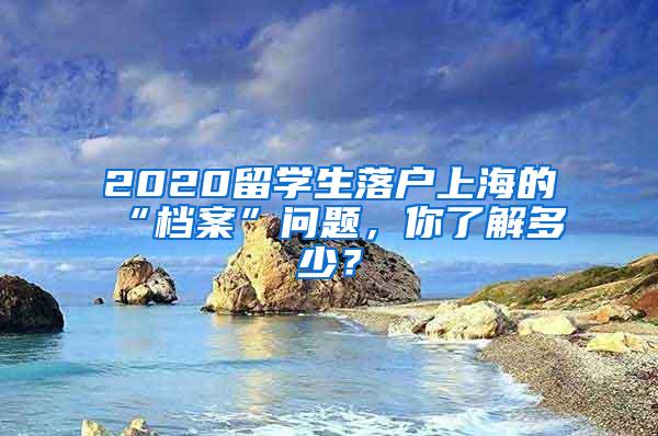 2020留学生落户上海的“档案”问题，你了解多少？