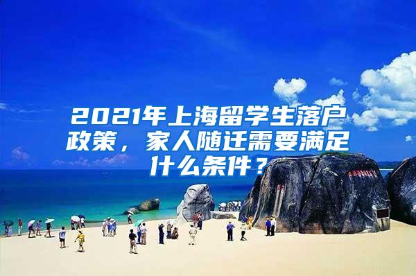 2021年上海留学生落户政策，家人随迁需要满足什么条件？