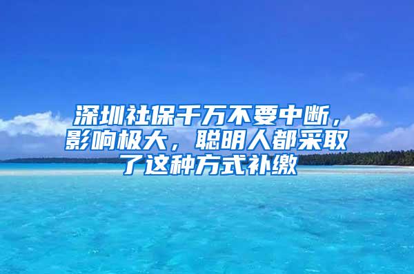 深圳社保千万不要中断，影响极大，聪明人都采取了这种方式补缴