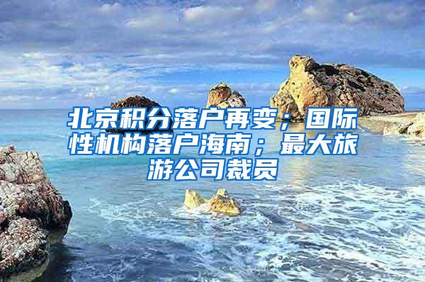 北京积分落户再变；国际性机构落户海南；最大旅游公司裁员