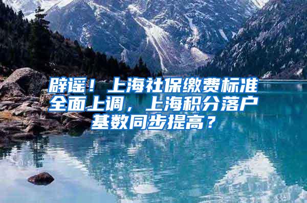 辟谣！上海社保缴费标准全面上调，上海积分落户基数同步提高？