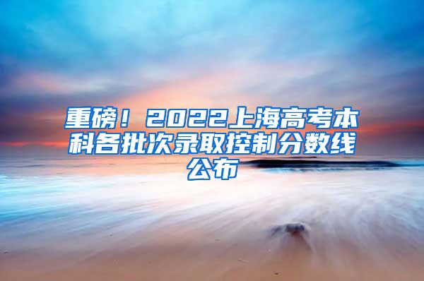 重磅！2022上海高考本科各批次录取控制分数线公布