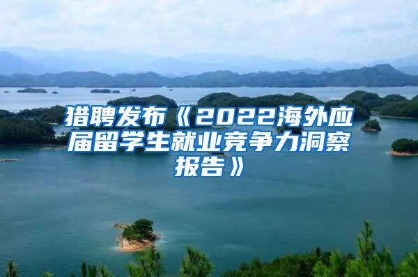 猎聘发布《2022海外应届留学生就业竞争力洞察报告》