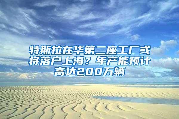 特斯拉在华第二座工厂或将落户上海？年产能预计高达200万辆