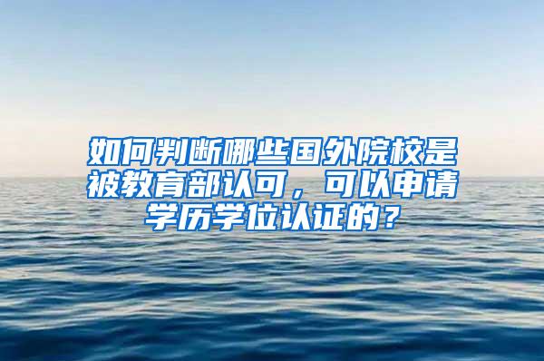 如何判断哪些国外院校是被教育部认可，可以申请学历学位认证的？