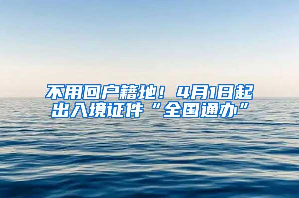 不用回户籍地！4月1日起出入境证件“全国通办”