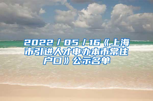 2022／05／16《上海市引进人才申办本市常住户口》公示名单