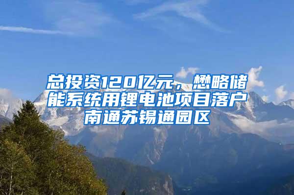 总投资120亿元，懋略储能系统用锂电池项目落户南通苏锡通园区