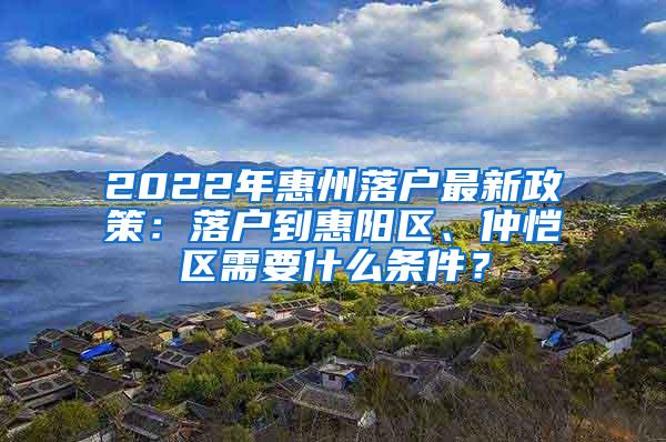 2022年惠州落户最新政策：落户到惠阳区、仲恺区需要什么条件？