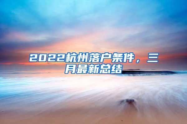 2022杭州落户条件，三月最新总结