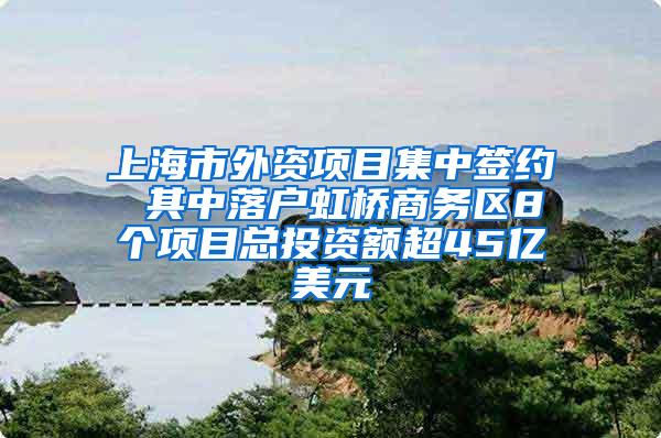 上海市外资项目集中签约 其中落户虹桥商务区8个项目总投资额超45亿美元