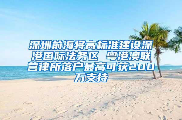 深圳前海将高标准建设深港国际法务区 粤港澳联营律所落户最高可获200万支持