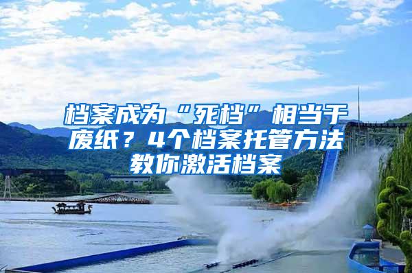 档案成为“死档”相当于废纸？4个档案托管方法教你激活档案