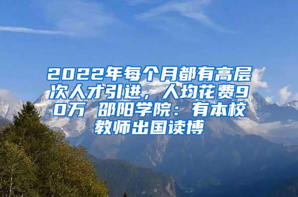 2022年每个月都有高层次人才引进，人均花费90万 邵阳学院：有本校教师出国读博