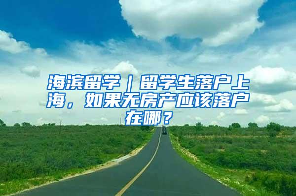 海滨留学｜留学生落户上海，如果无房产应该落户在哪？