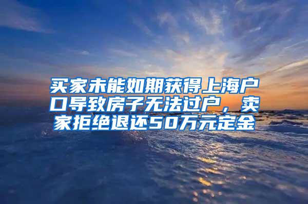 买家未能如期获得上海户口导致房子无法过户，卖家拒绝退还50万元定金