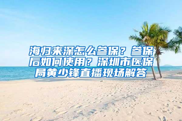 海归来深怎么参保？参保后如何使用？深圳市医保局黄少锋直播现场解答