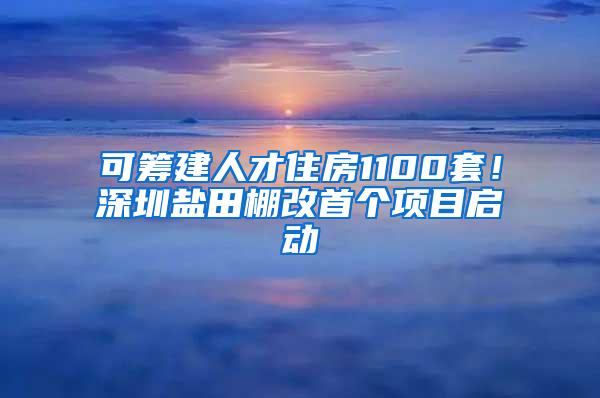 可筹建人才住房1100套！深圳盐田棚改首个项目启动