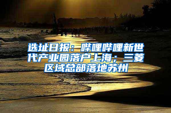 选址日报：哔哩哔哩新世代产业园落户上海；三菱区域总部落地苏州