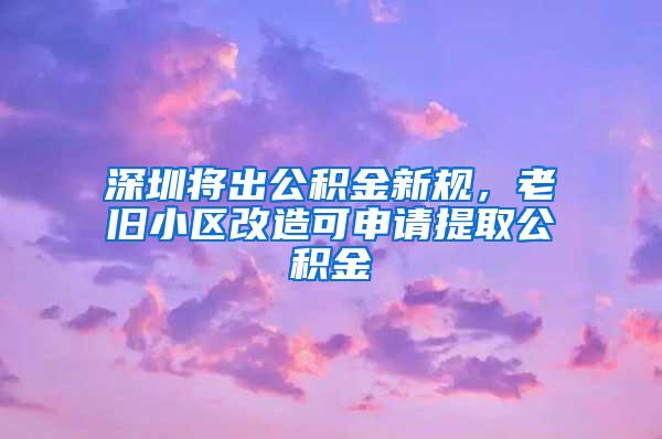 深圳将出公积金新规，老旧小区改造可申请提取公积金