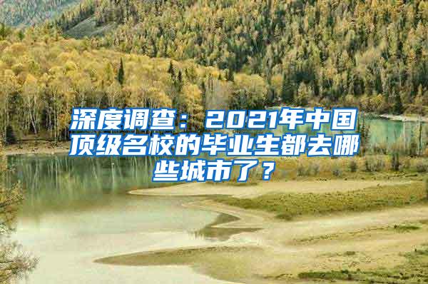 深度调查：2021年中国顶级名校的毕业生都去哪些城市了？