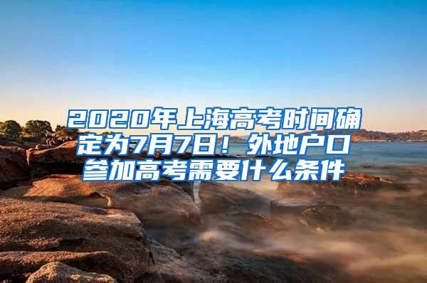 2020年上海高考时间确定为7月7日！外地户口参加高考需要什么条件