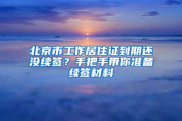 北京市工作居住证到期还没续签？手把手带你准备续签材料