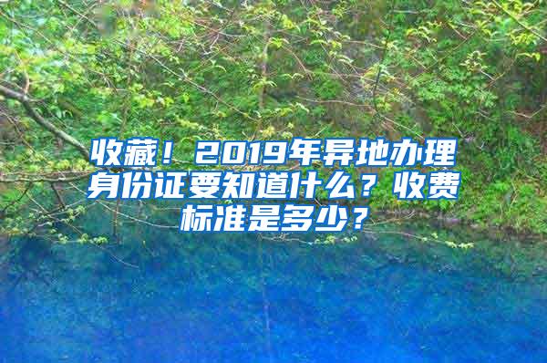 收藏！2019年异地办理身份证要知道什么？收费标准是多少？