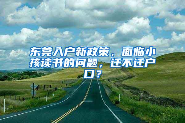 东莞入户新政策，面临小孩读书的问题，迁不迁户口？