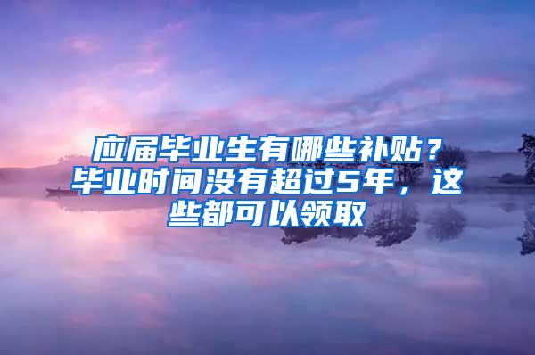 应届毕业生有哪些补贴？毕业时间没有超过5年，这些都可以领取