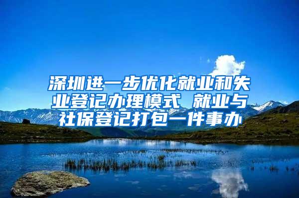 深圳进一步优化就业和失业登记办理模式 就业与社保登记打包一件事办