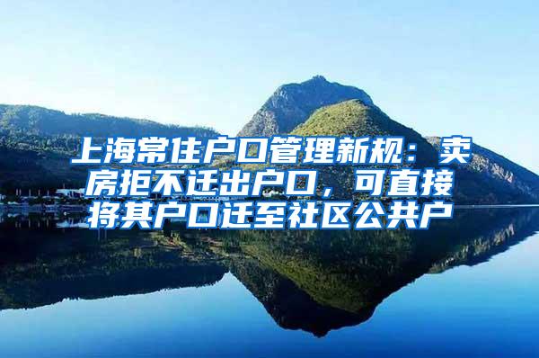 上海常住户口管理新规：卖房拒不迁出户口，可直接将其户口迁至社区公共户