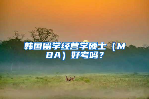 韩国留学经营学硕士（MBA）好考吗？