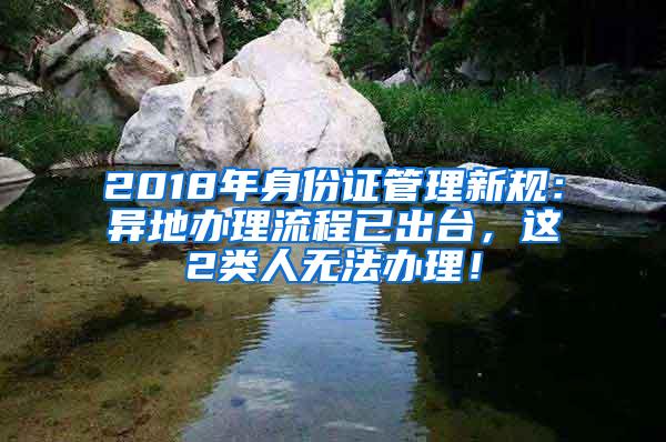 2018年身份证管理新规：异地办理流程已出台，这2类人无法办理！