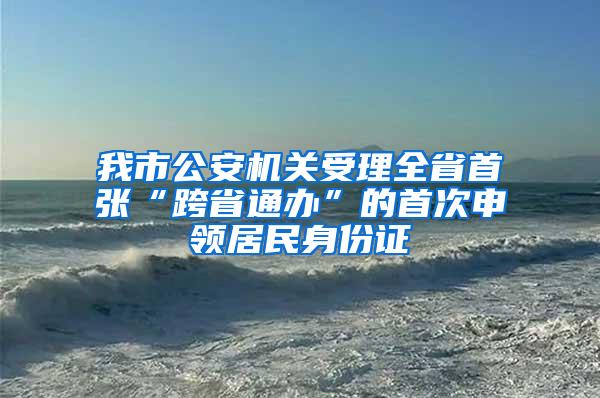 我市公安机关受理全省首张“跨省通办”的首次申领居民身份证