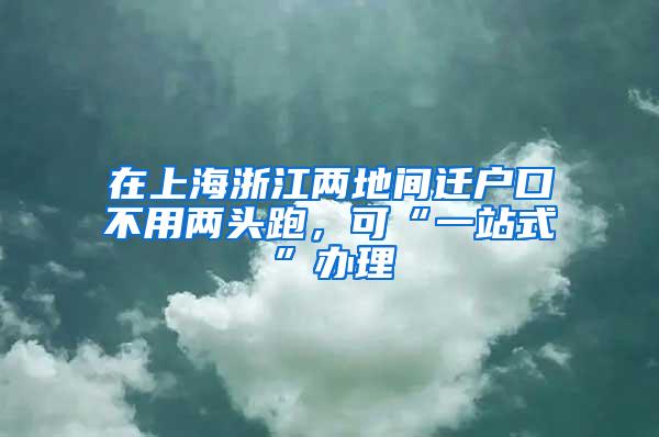 在上海浙江两地间迁户口不用两头跑，可“一站式”办理