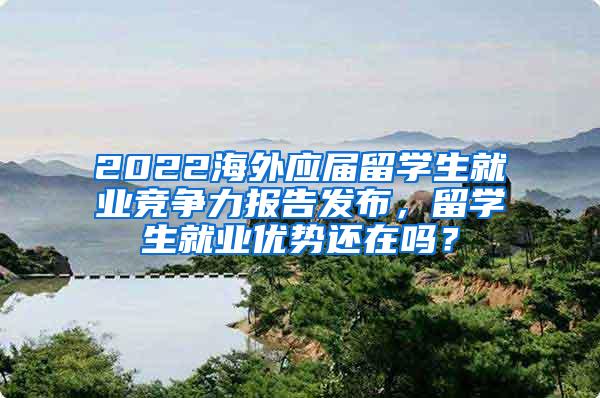 2022海外应届留学生就业竞争力报告发布，留学生就业优势还在吗？