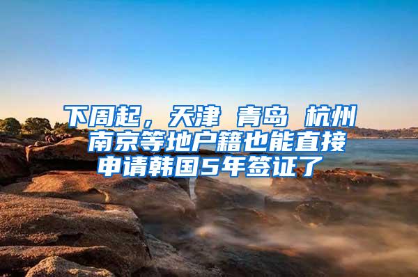 下周起，天津 青岛 杭州 南京等地户籍也能直接申请韩国5年签证了