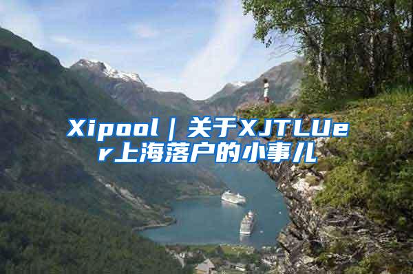 Xipool｜关于XJTLUer上海落户的小事儿