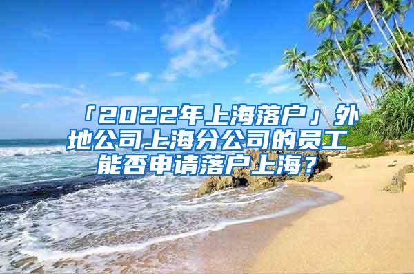 「2022年上海落户」外地公司上海分公司的员工能否申请落户上海？