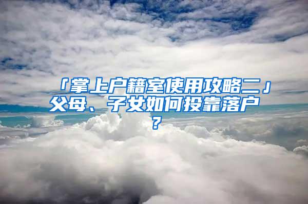 「掌上户籍室使用攻略二」父母、子女如何投靠落户？