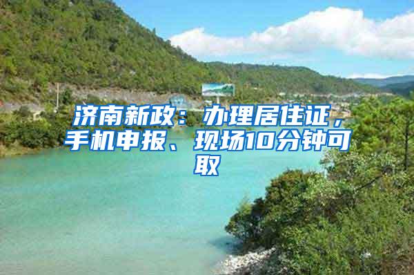 济南新政：办理居住证，手机申报、现场10分钟可取