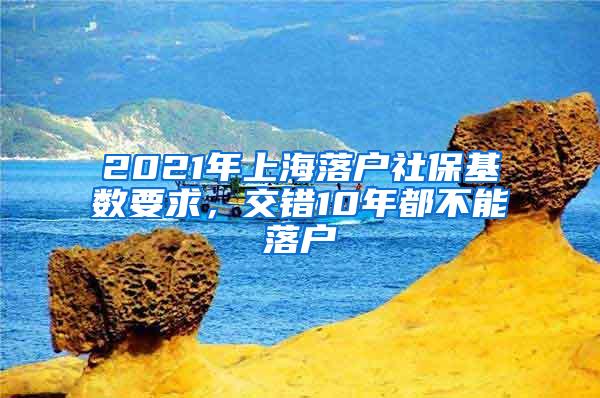 2021年上海落户社保基数要求，交错10年都不能落户