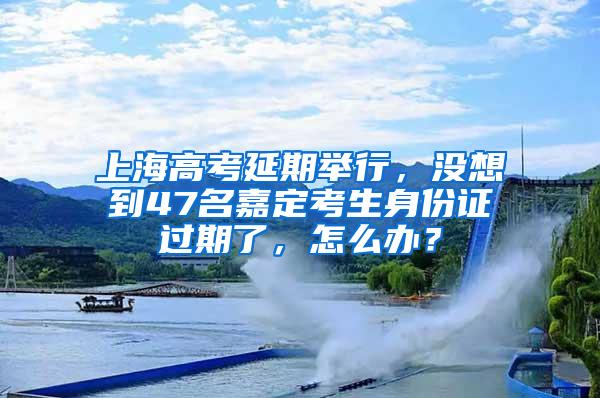 上海高考延期举行，没想到47名嘉定考生身份证过期了，怎么办？