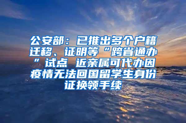 公安部：已推出多个户籍迁移、证明等“跨省通办”试点 近亲属可代办因疫情无法回国留学生身份证换领手续